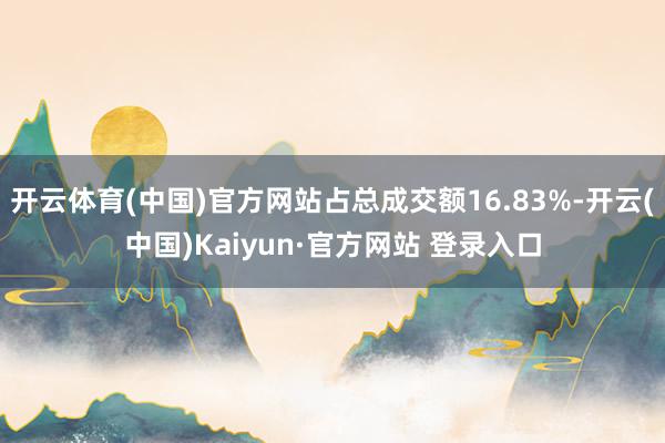 开云体育(中国)官方网站占总成交额16.83%-开云(中国)Kaiyun·官方网站 登录入口