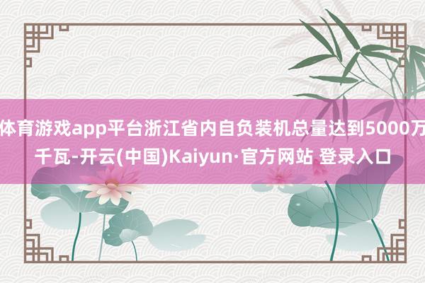 体育游戏app平台浙江省内自负装机总量达到5000万千瓦-开云(中国)Kaiyun·官方网站 登录入口
