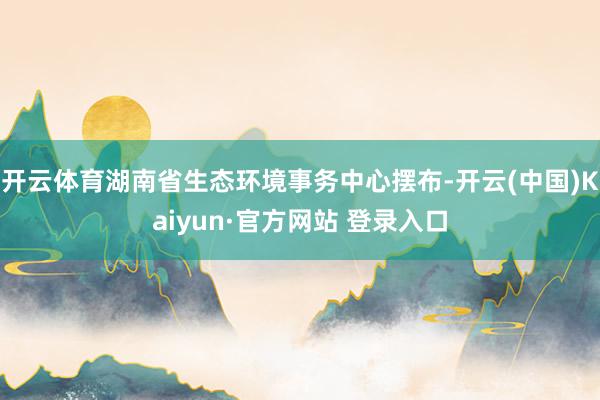 开云体育湖南省生态环境事务中心摆布-开云(中国)Kaiyun·官方网站 登录入口