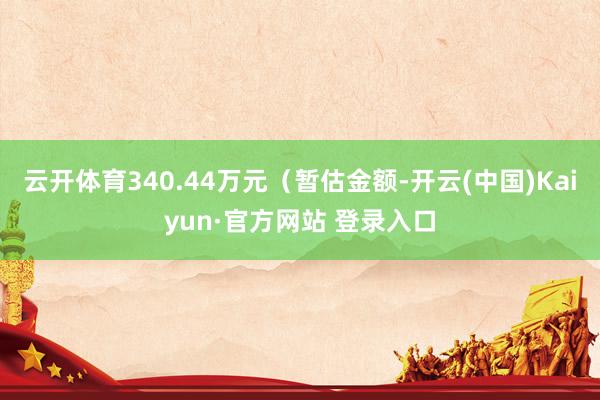 云开体育340.44万元（暂估金额-开云(中国)Kaiyun·官方网站 登录入口