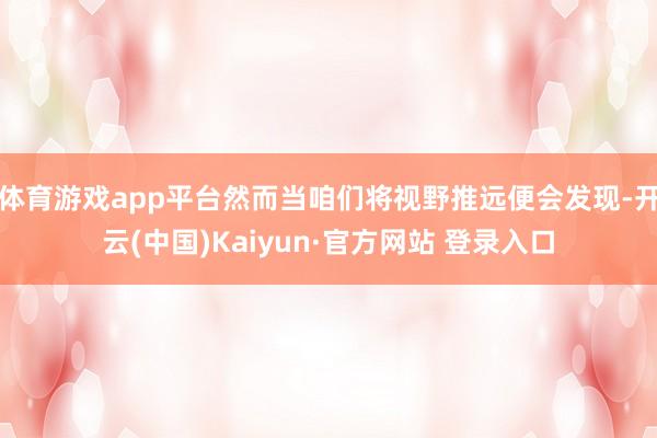 体育游戏app平台然而当咱们将视野推远便会发现-开云(中国)Kaiyun·官方网站 登录入口