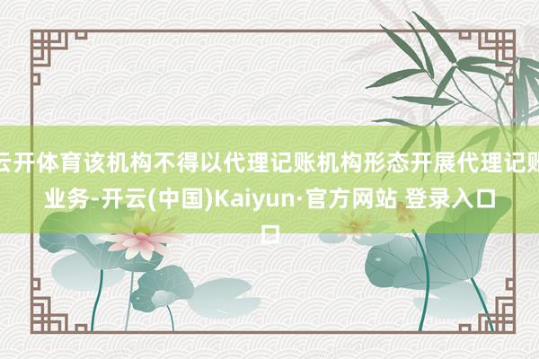 云开体育该机构不得以代理记账机构形态开展代理记账业务-开云(中国)Kaiyun·官方网站 登录入口