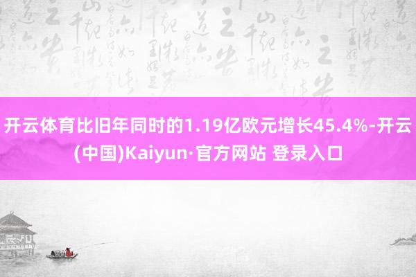 开云体育比旧年同时的1.19亿欧元增长45.4%-开云(中国)Kaiyun·官方网站 登录入口