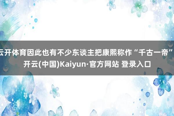 云开体育因此也有不少东谈主把康熙称作“千古一帝”-开云(中国)Kaiyun·官方网站 登录入口