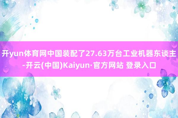 开yun体育网中国装配了27.63万台工业机器东谈主-开云(中国)Kaiyun·官方网站 登录入口