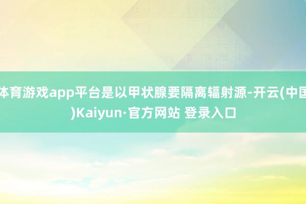 体育游戏app平台是以甲状腺要隔离辐射源-开云(中国)Kaiyun·官方网站 登录入口