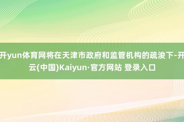 开yun体育网将在天津市政府和监管机构的疏浚下-开云(中国)Kaiyun·官方网站 登录入口