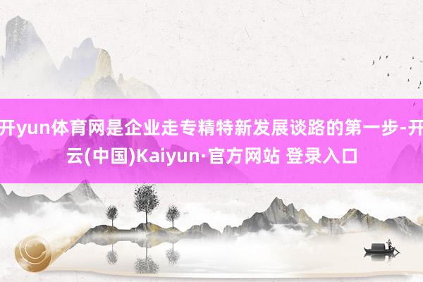 开yun体育网是企业走专精特新发展谈路的第一步-开云(中国)Kaiyun·官方网站 登录入口