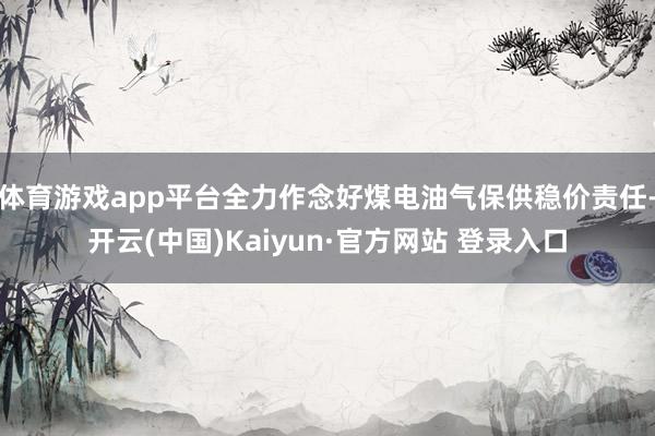 体育游戏app平台全力作念好煤电油气保供稳价责任-开云(中国)Kaiyun·官方网站 登录入口