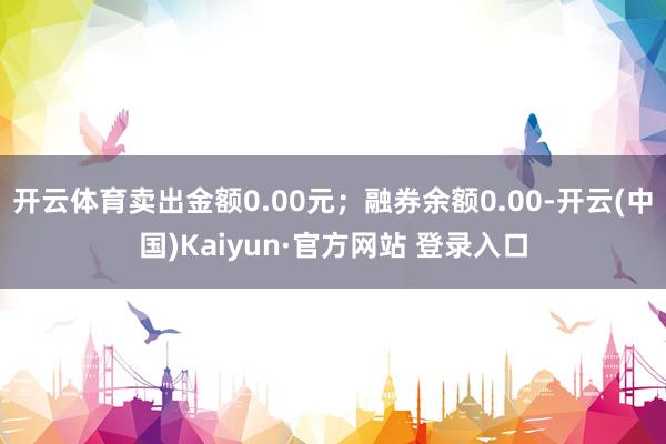 开云体育卖出金额0.00元；融券余额0.00-开云(中国)Kaiyun·官方网站 登录入口