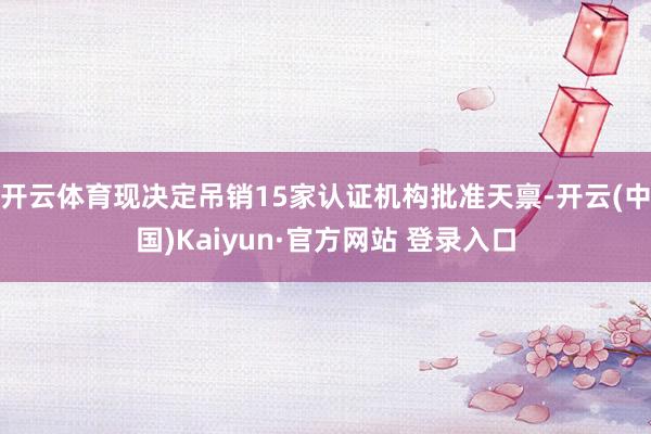 开云体育现决定吊销15家认证机构批准天禀-开云(中国)Kaiyun·官方网站 登录入口