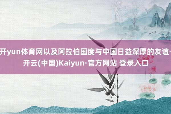 开yun体育网以及阿拉伯国度与中国日益深厚的友谊-开云(中国)Kaiyun·官方网站 登录入口
