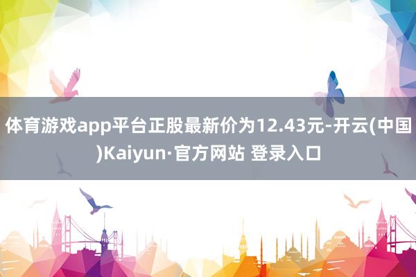 体育游戏app平台正股最新价为12.43元-开云(中国)Kaiyun·官方网站 登录入口