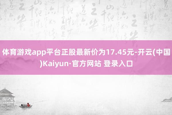 体育游戏app平台正股最新价为17.45元-开云(中国)Kaiyun·官方网站 登录入口