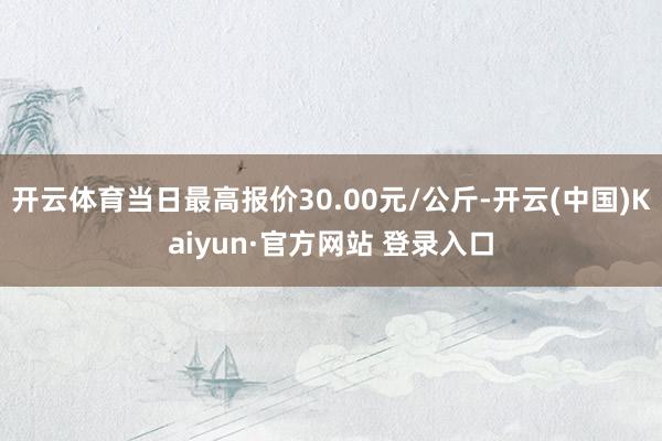 开云体育当日最高报价30.00元/公斤-开云(中国)Kaiyun·官方网站 登录入口