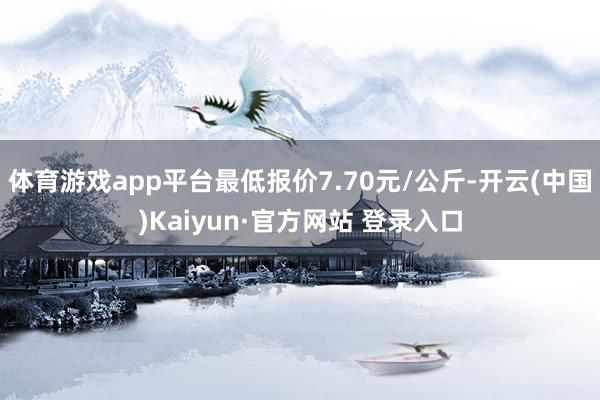 体育游戏app平台最低报价7.70元/公斤-开云(中国)Kaiyun·官方网站 登录入口