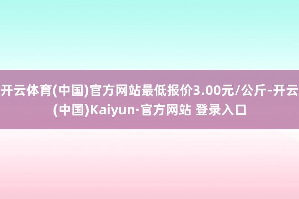 开云体育(中国)官方网站最低报价3.00元/公斤-开云(中国)Kaiyun·官方网站 登录入口