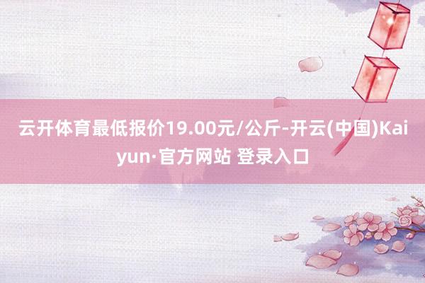 云开体育最低报价19.00元/公斤-开云(中国)Kaiyun·官方网站 登录入口