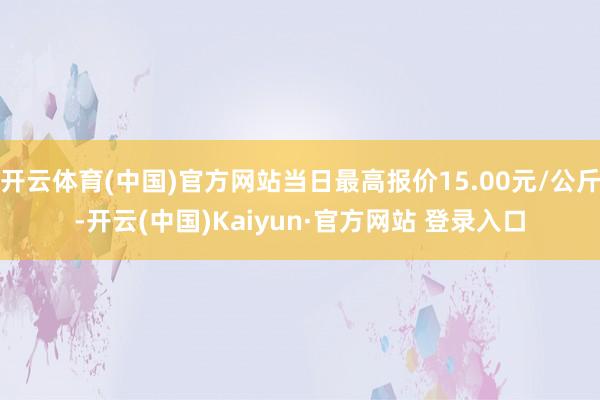开云体育(中国)官方网站当日最高报价15.00元/公斤-开云(中国)Kaiyun·官方网站 登录入口