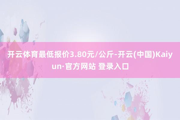 开云体育最低报价3.80元/公斤-开云(中国)Kaiyun·官方网站 登录入口
