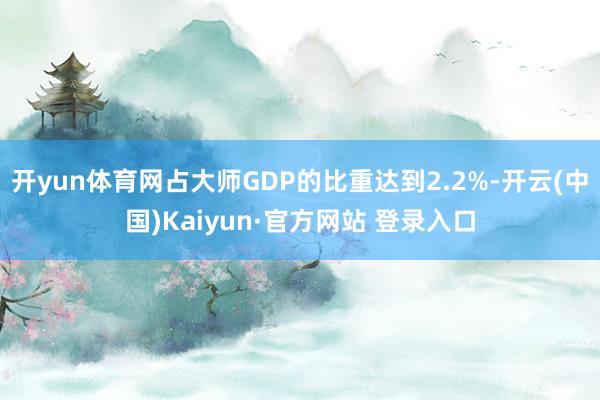 开yun体育网占大师GDP的比重达到2.2%-开云(中国)Kaiyun·官方网站 登录入口