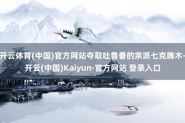 开云体育(中国)官方网站夺取吐鲁番的宗派七克腾木-开云(中国)Kaiyun·官方网站 登录入口