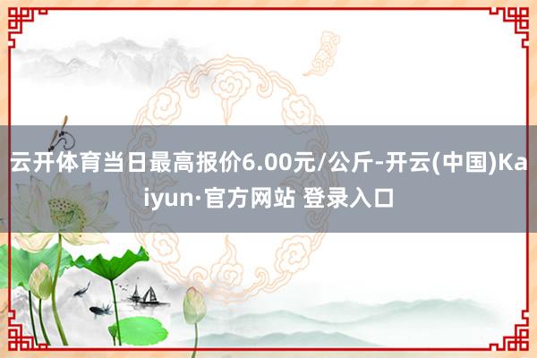云开体育当日最高报价6.00元/公斤-开云(中国)Kaiyun·官方网站 登录入口