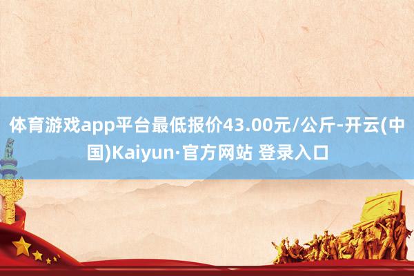 体育游戏app平台最低报价43.00元/公斤-开云(中国)Kaiyun·官方网站 登录入口