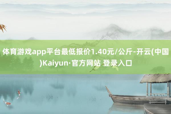 体育游戏app平台最低报价1.40元/公斤-开云(中国)Kaiyun·官方网站 登录入口