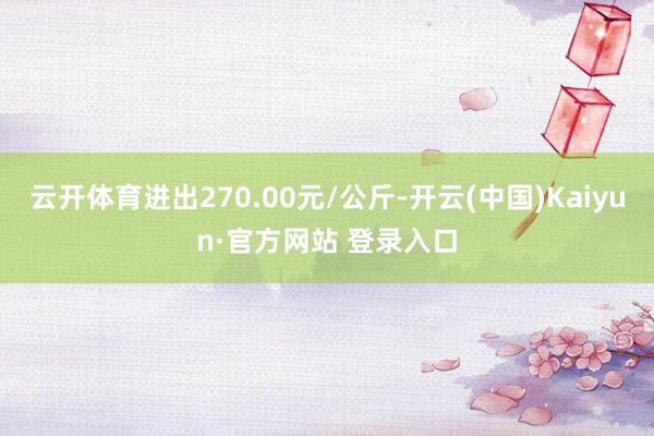 云开体育进出270.00元/公斤-开云(中国)Kaiyun·官方网站 登录入口