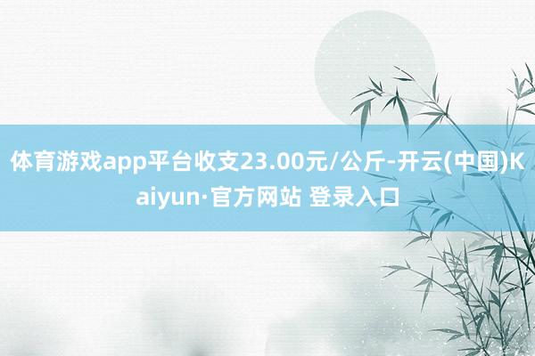 体育游戏app平台收支23.00元/公斤-开云(中国)Kaiyun·官方网站 登录入口