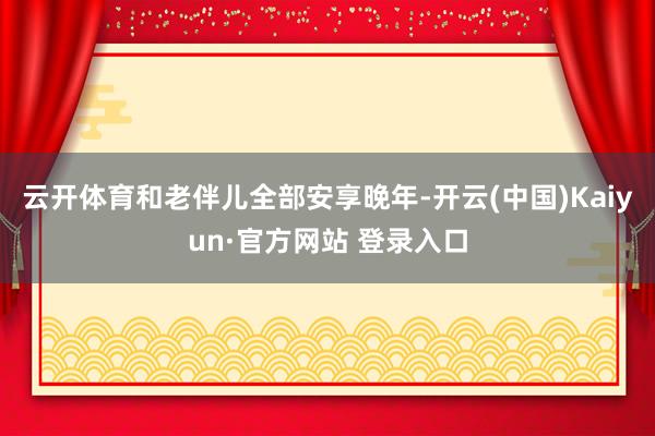 云开体育和老伴儿全部安享晚年-开云(中国)Kaiyun·官方网站 登录入口