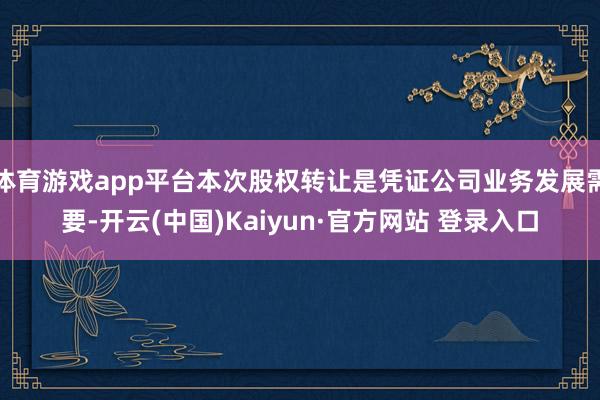 体育游戏app平台本次股权转让是凭证公司业务发展需要-开云(中国)Kaiyun·官方网站 登录入口