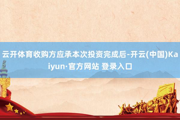 云开体育收购方应承本次投资完成后-开云(中国)Kaiyun·官方网站 登录入口