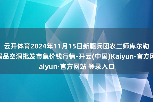 云开体育2024年11月15日新疆兵团农二师库尔勒市孔雀农副居品空洞批发市集价钱行情-开云(中国)Kaiyun·官方网站 登录入口