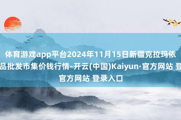 体育游戏app平台2024年11月15日新疆克拉玛依农副居品批发市集价钱行情-开云(中国)Kaiyun·官方网站 登录入口