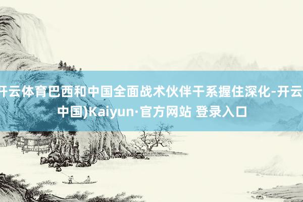 开云体育巴西和中国全面战术伙伴干系握住深化-开云(中国)Kaiyun·官方网站 登录入口