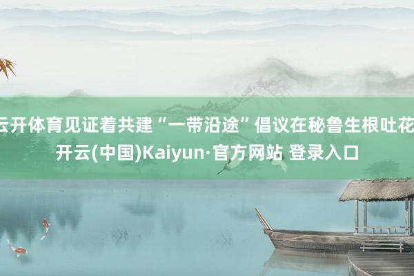 云开体育见证着共建“一带沿途”倡议在秘鲁生根吐花-开云(中国)Kaiyun·官方网站 登录入口