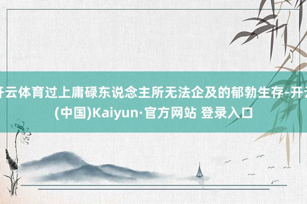 开云体育过上庸碌东说念主所无法企及的郁勃生存-开云(中国)Kaiyun·官方网站 登录入口