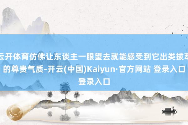 云开体育仿佛让东谈主一眼望去就能感受到它出类拔萃的尊贵气质-开云(中国)Kaiyun·官方网站 登录入口