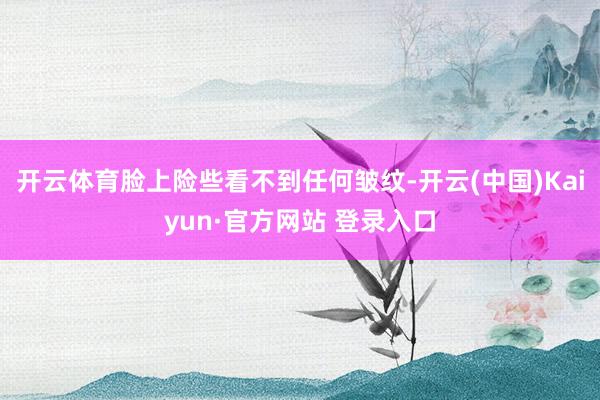 开云体育脸上险些看不到任何皱纹-开云(中国)Kaiyun·官方网站 登录入口