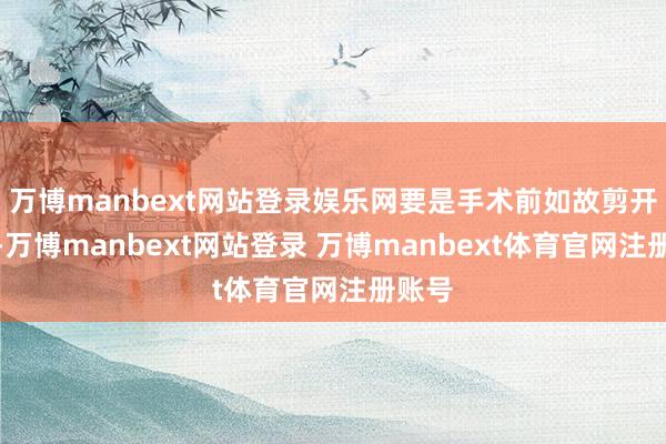 万博manbext网站登录娱乐网要是手术前如故剪开包皮-万博manbext网站登录 万博manbext体育官网注册账号