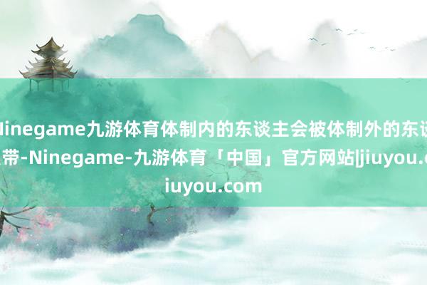 Ninegame九游体育体制内的东谈主会被体制外的东谈主裹带-Ninegame-九游体育「中国」官方网站|jiuyou.com