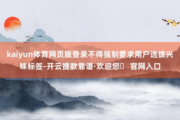 kaiyun体育网页版登录不得强制要求用户选拔兴味标签-开云提款靠谱·欢迎您✅ 官网入口