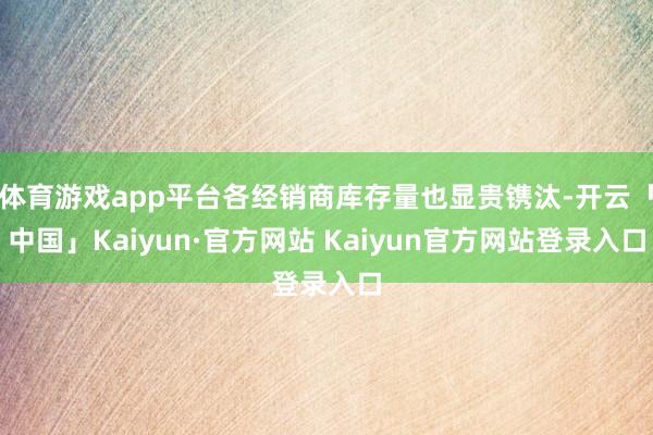体育游戏app平台各经销商库存量也显贵镌汰-开云「中国」Kaiyun·官方网站 Kaiyun官方网站登录入口