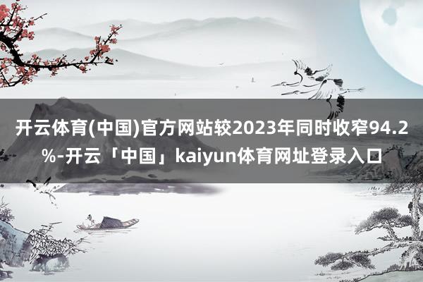 开云体育(中国)官方网站较2023年同时收窄94.2%-开云「中国」kaiyun体育网址登录入口