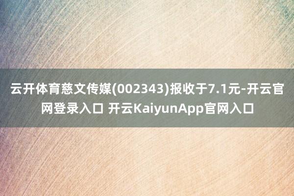 云开体育慈文传媒(002343)报收于7.1元-开云官网登录入口 开云KaiyunApp官网入口