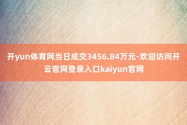 开yun体育网当日成交3456.84万元-欢迎访问开云官网登录入口kaiyun官网