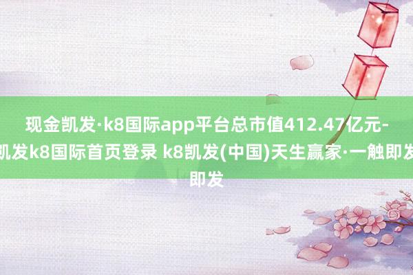 现金凯发·k8国际app平台总市值412.47亿元-凯发k8国际首页登录 k8凯发(中国)天生赢家·一触即发