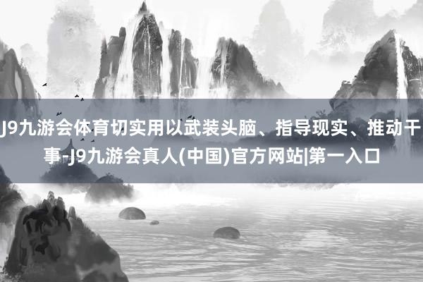 J9九游会体育切实用以武装头脑、指导现实、推动干事-J9九游会真人(中国)官方网站|第一入口
